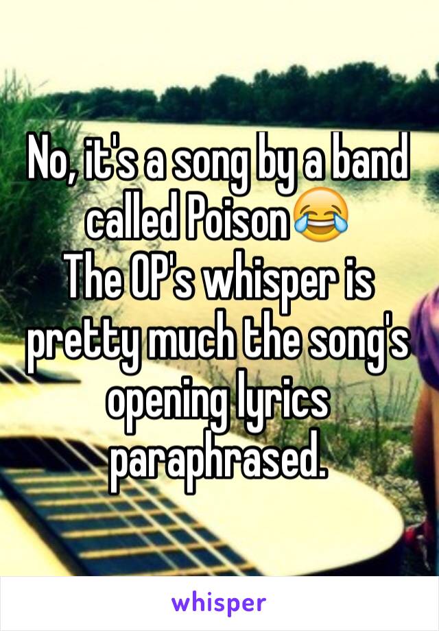 No, it's a song by a band called Poison😂
The OP's whisper is pretty much the song's opening lyrics paraphrased.