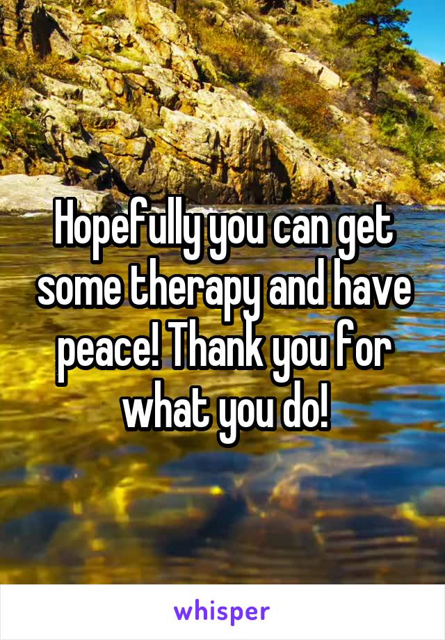 Hopefully you can get some therapy and have peace! Thank you for what you do!