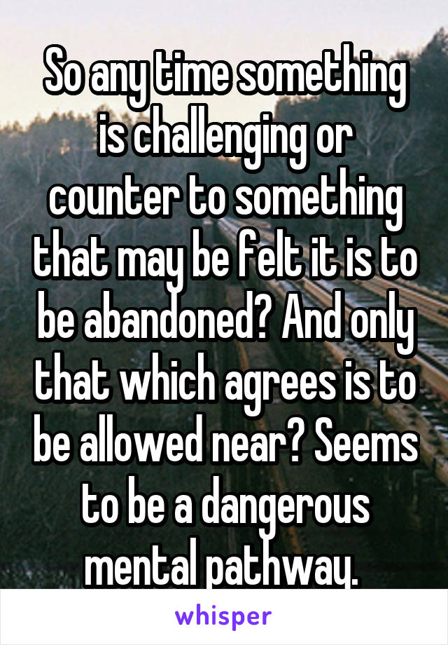 So any time something is challenging or counter to something that may be felt it is to be abandoned? And only that which agrees is to be allowed near? Seems to be a dangerous mental pathway. 