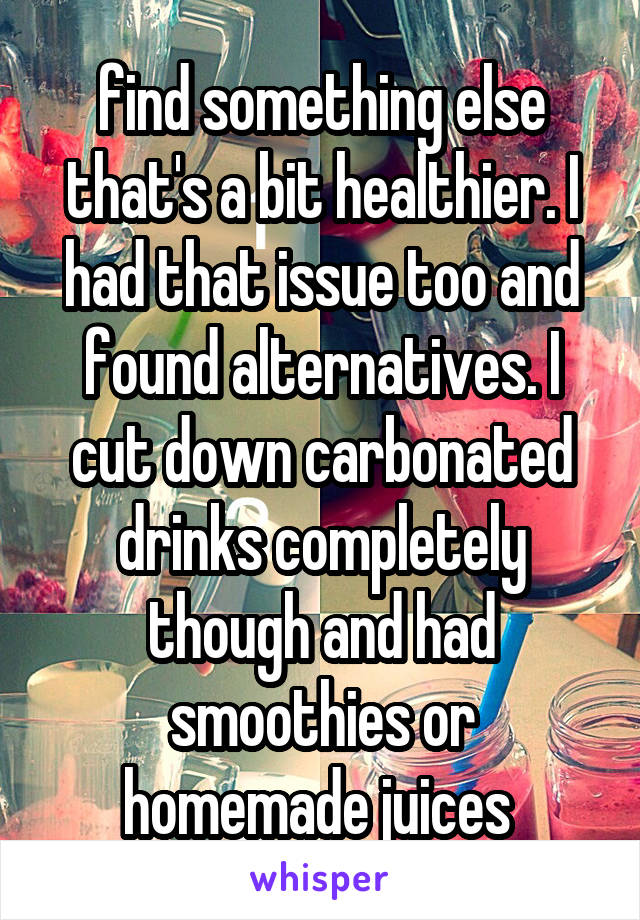 find something else that's a bit healthier. I had that issue too and found alternatives. I cut down carbonated drinks completely though and had smoothies or homemade juices 