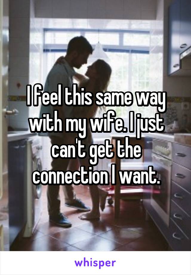 I feel this same way with my wife. I just can't get the connection I want.