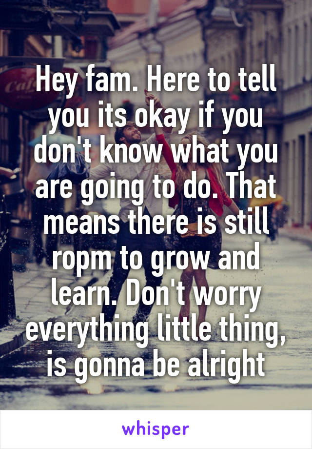 Hey fam. Here to tell you its okay if you don't know what you are going to do. That means there is still ropm to grow and learn. Don't worry everything little thing, is gonna be alright