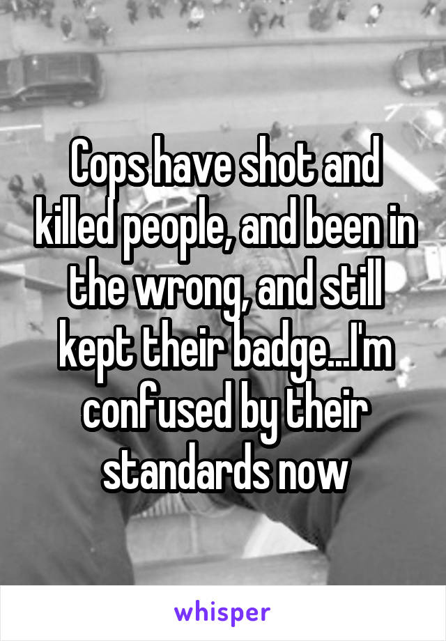 Cops have shot and killed people, and been in the wrong, and still kept their badge...I'm confused by their standards now