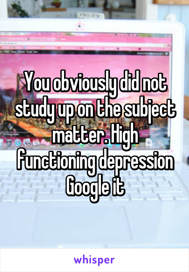 You obviously did not study up on the subject matter. High functioning depression Google it