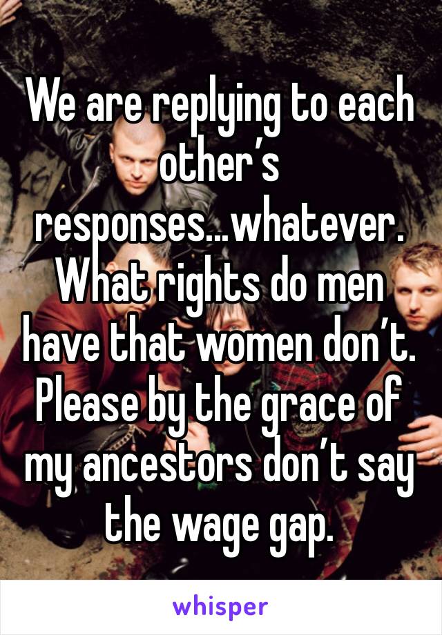 We are replying to each other’s responses...whatever. What rights do men have that women don’t. Please by the grace of my ancestors don’t say the wage gap. 