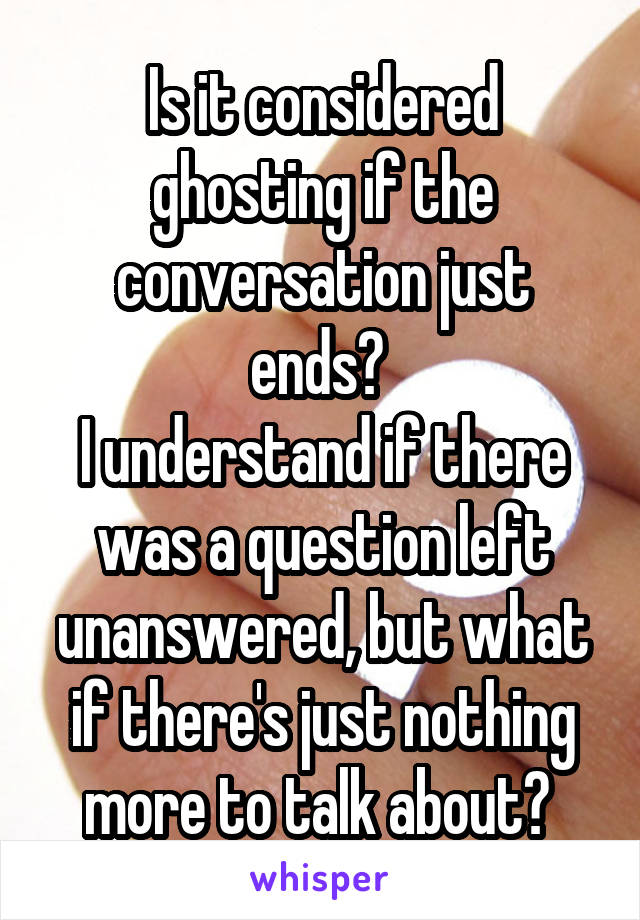 Is it considered ghosting if the conversation just ends? 
I understand if there was a question left unanswered, but what if there's just nothing more to talk about? 