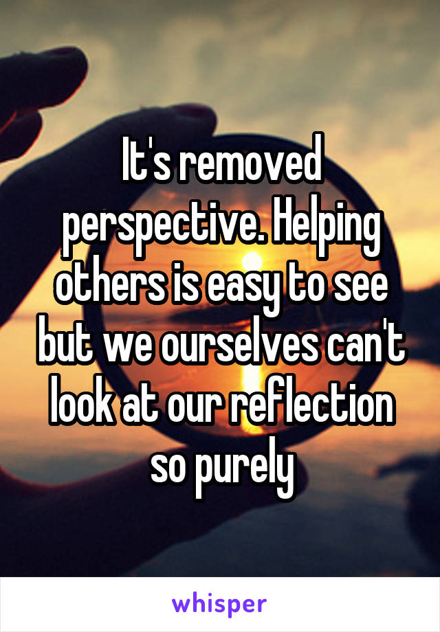 It's removed perspective. Helping others is easy to see but we ourselves can't look at our reflection so purely