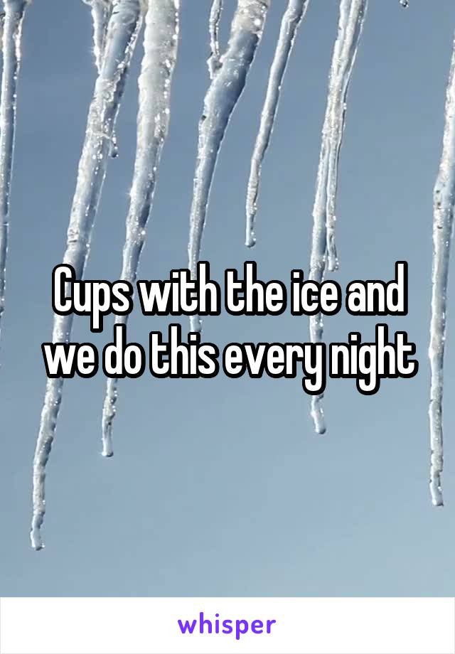 Cups with the ice and we do this every night
