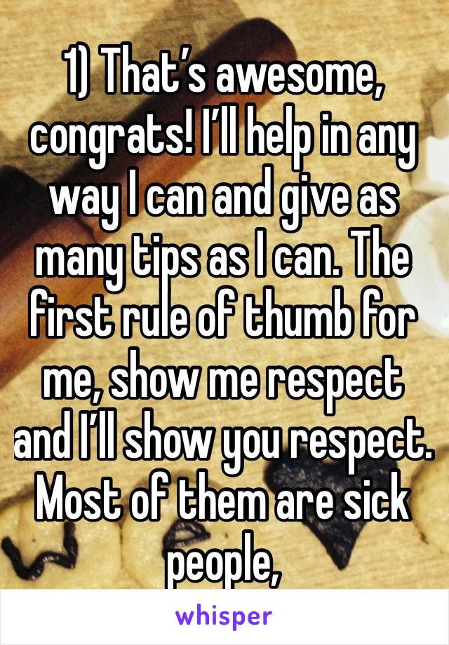 1) That’s awesome, congrats! I’ll help in any way I can and give as many tips as I can. The first rule of thumb for me, show me respect and I’ll show you respect.  Most of them are sick people,