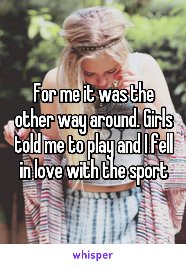 For me it was the other way around. Girls told me to play and I fell in love with the sport