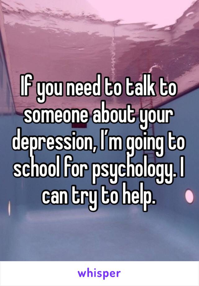 If you need to talk to someone about your depression, I’m going to school for psychology. I can try to help.