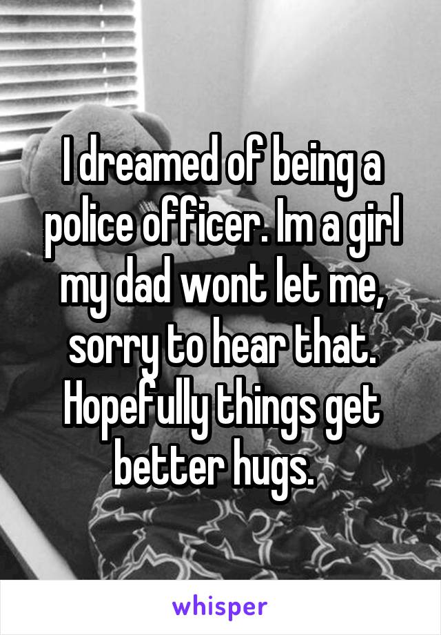 I dreamed of being a police officer. Im a girl my dad wont let me, sorry to hear that. Hopefully things get better hugs.  