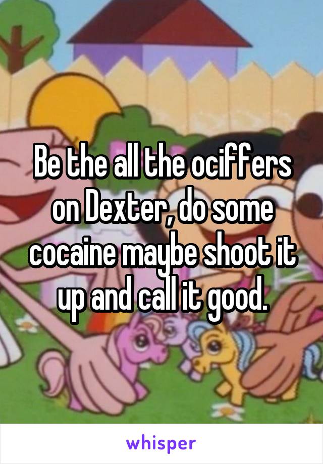 Be the all the ociffers on Dexter, do some cocaine maybe shoot it up and call it good.