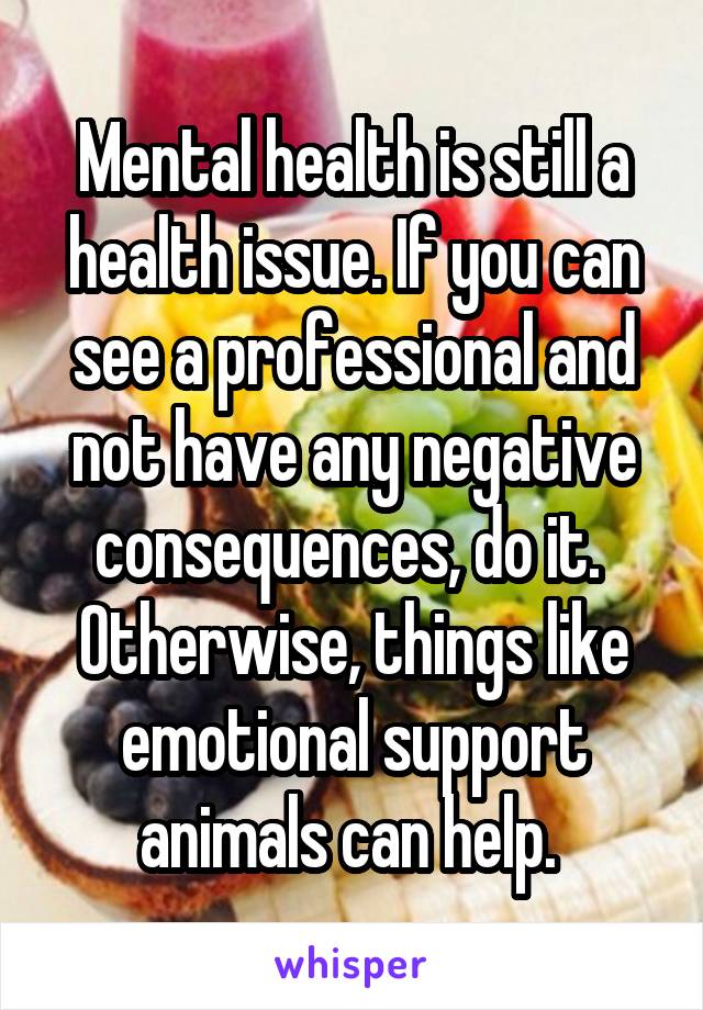 Mental health is still a health issue. If you can see a professional and not have any negative consequences, do it. 
Otherwise, things like emotional support animals can help. 