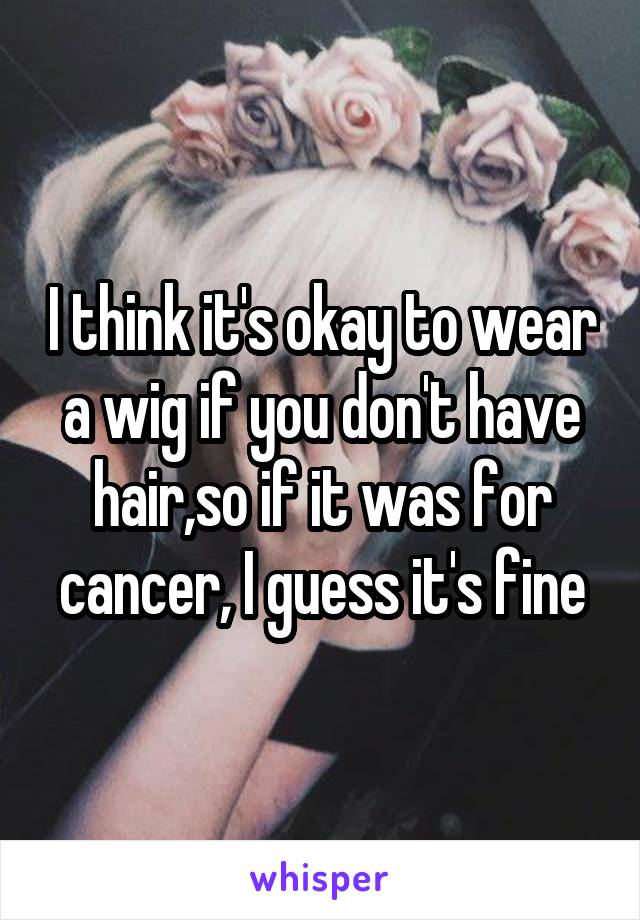I think it's okay to wear a wig if you don't have hair,so if it was for cancer, I guess it's fine