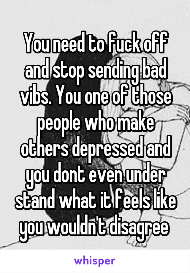 You need to fuck off and stop sending bad vibs. You one of those people who make others depressed and you dont even under stand what it feels like you wouldn't disagree 