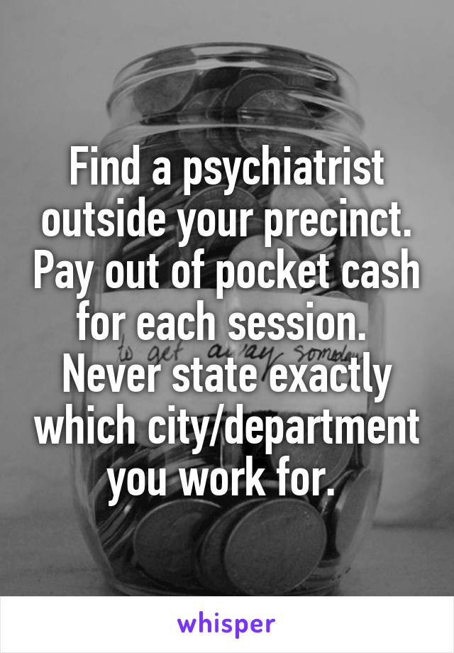 Find a psychiatrist outside your precinct. Pay out of pocket cash for each session. 
Never state exactly which city/department you work for. 