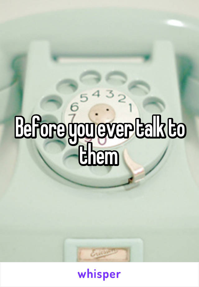 Before you ever talk to them 