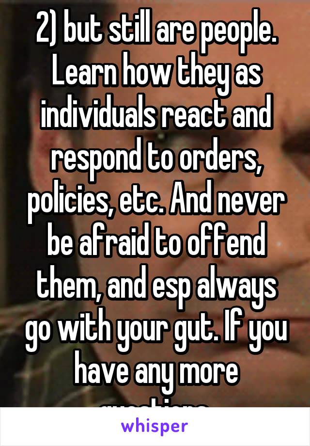 2) but still are people. Learn how they as individuals react and respond to orders, policies, etc. And never be afraid to offend them, and esp always go with your gut. If you have any more questions 