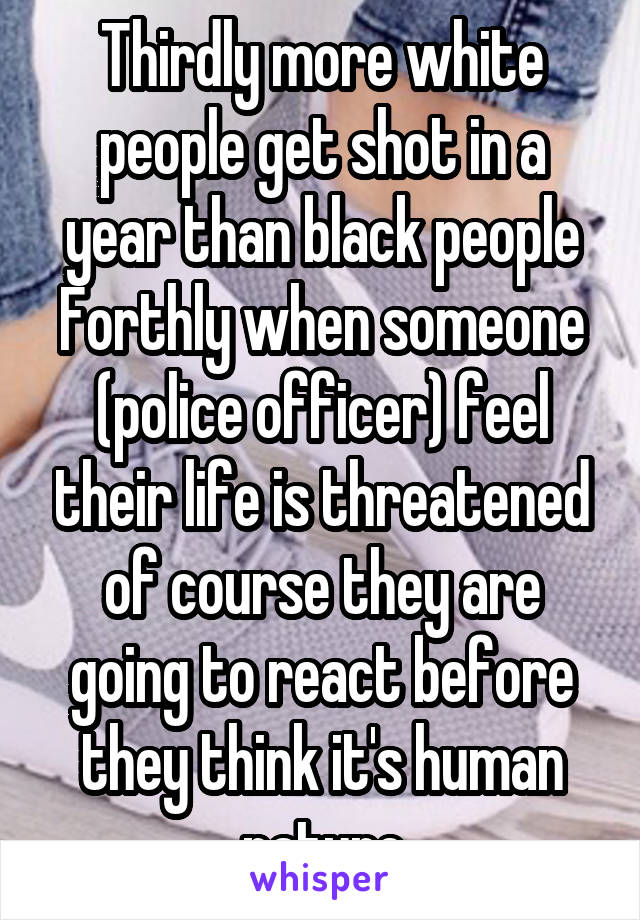 Thirdly more white people get shot in a year than black people Forthly when someone (police officer) feel their life is threatened of course they are going to react before they think it's human nature