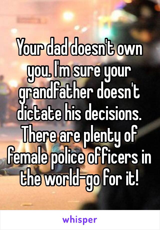 Your dad doesn't own you. I'm sure your grandfather doesn't dictate his decisions. There are plenty of female police officers in the world–go for it!