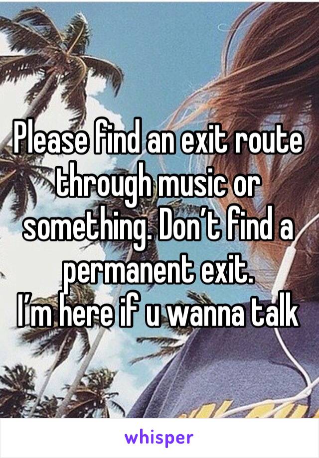 Please find an exit route through music or something. Don’t find a permanent exit. 
I’m here if u wanna talk 