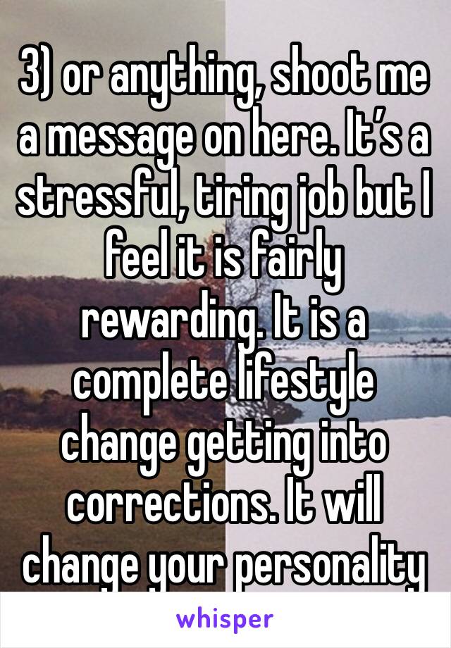 3) or anything, shoot me a message on here. It’s a stressful, tiring job but I feel it is fairly rewarding. It is a complete lifestyle change getting into corrections. It will change your personality 