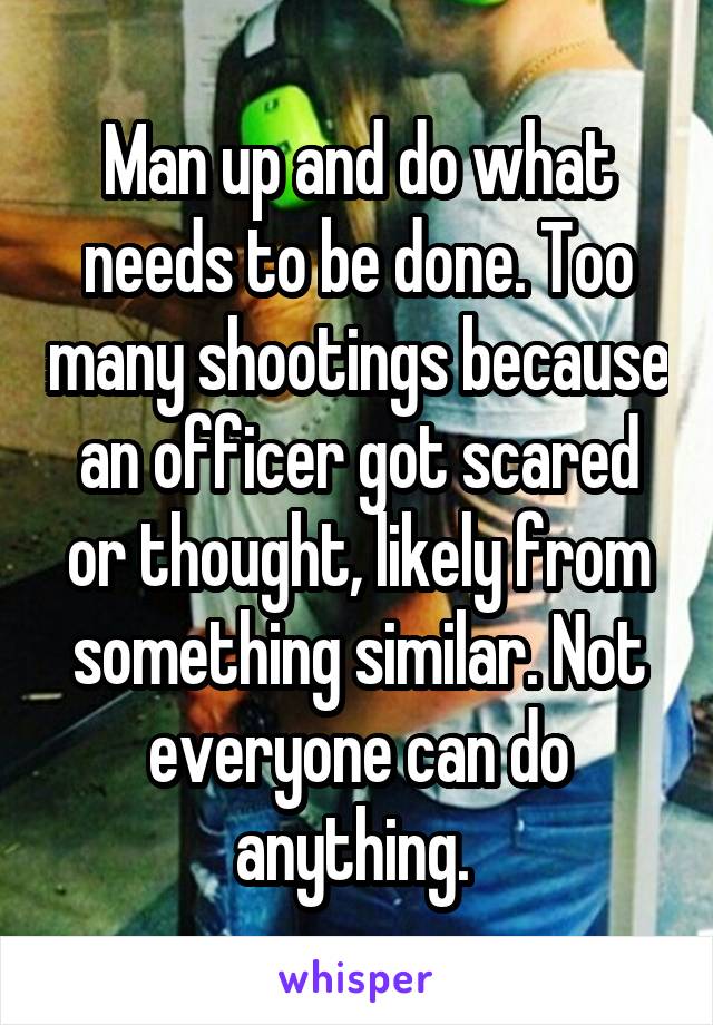 Man up and do what needs to be done. Too many shootings because an officer got scared or thought, likely from something similar. Not everyone can do anything. 