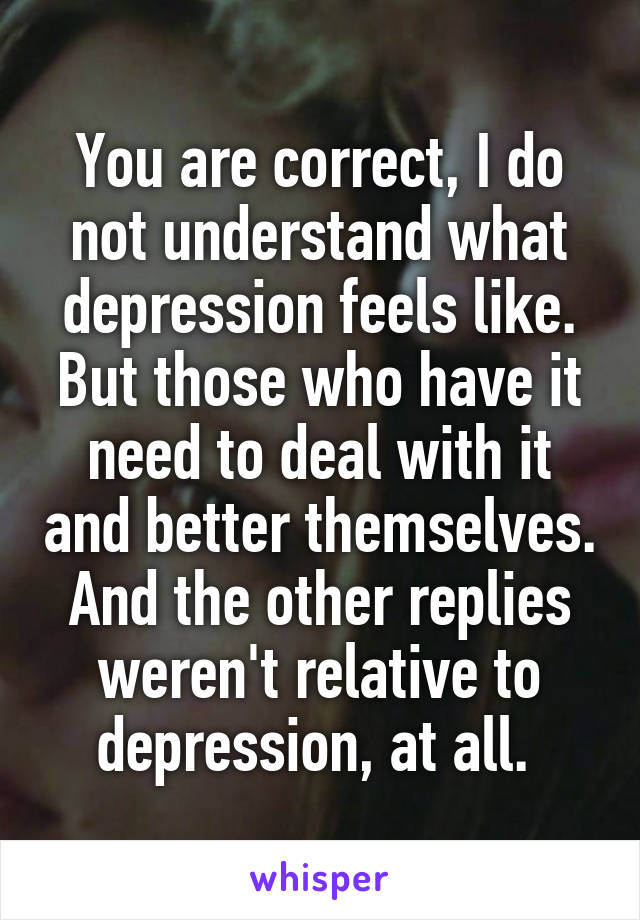 You are correct, I do not understand what depression feels like. But those who have it need to deal with it and better themselves. And the other replies weren't relative to depression, at all. 