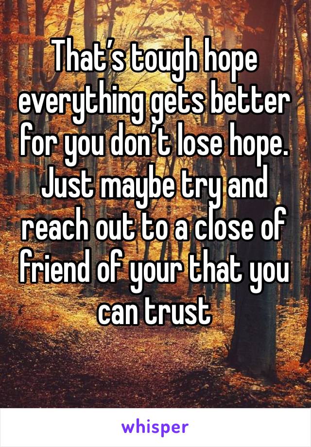 That’s tough hope everything gets better for you don’t lose hope. Just maybe try and reach out to a close of friend of your that you can trust 