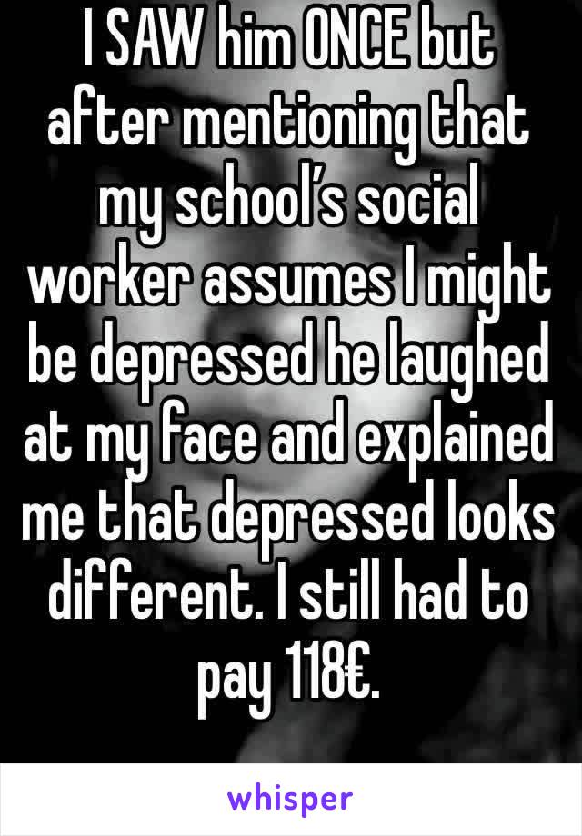 I SAW him ONCE but after mentioning that my school’s social worker assumes I might be depressed he laughed at my face and explained me that depressed looks different. I still had to pay 118€.