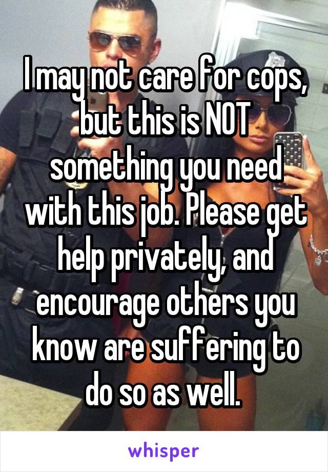 I may not care for cops, but this is NOT something you need with this job. Please get help privately, and encourage others you know are suffering to do so as well. 