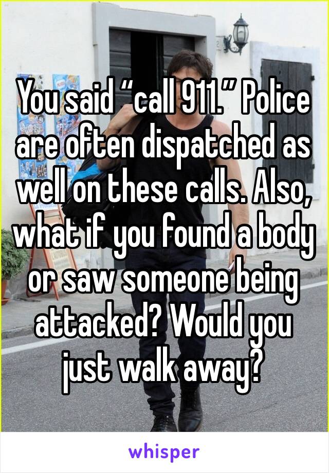 You said “call 911.” Police are often dispatched as well on these calls. Also, what if you found a body or saw someone being attacked? Would you just walk away?