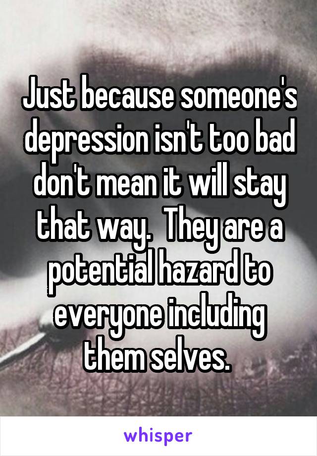 Just because someone's depression isn't too bad don't mean it will stay that way.  They are a potential hazard to everyone including them selves. 