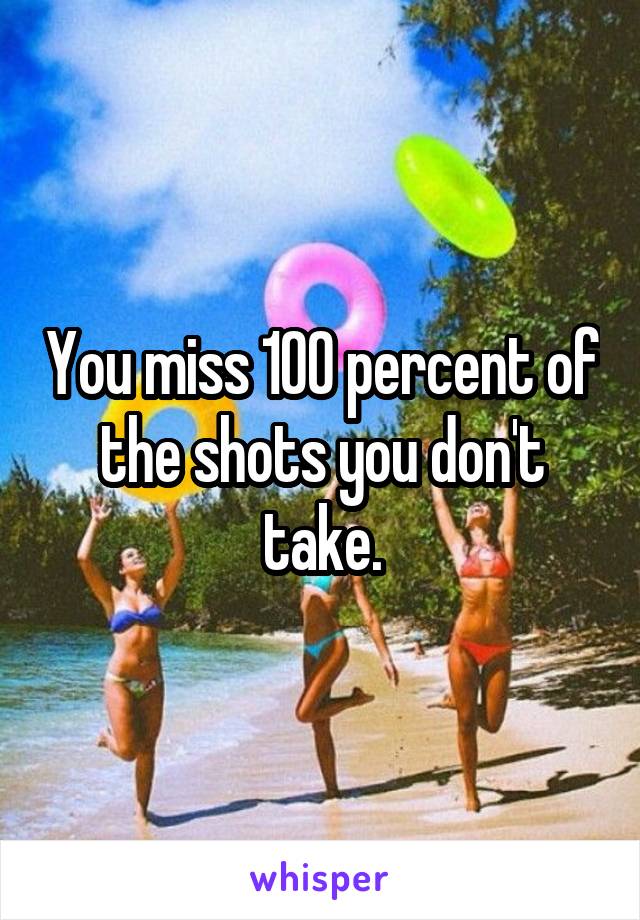 You miss 100 percent of the shots you don't take.