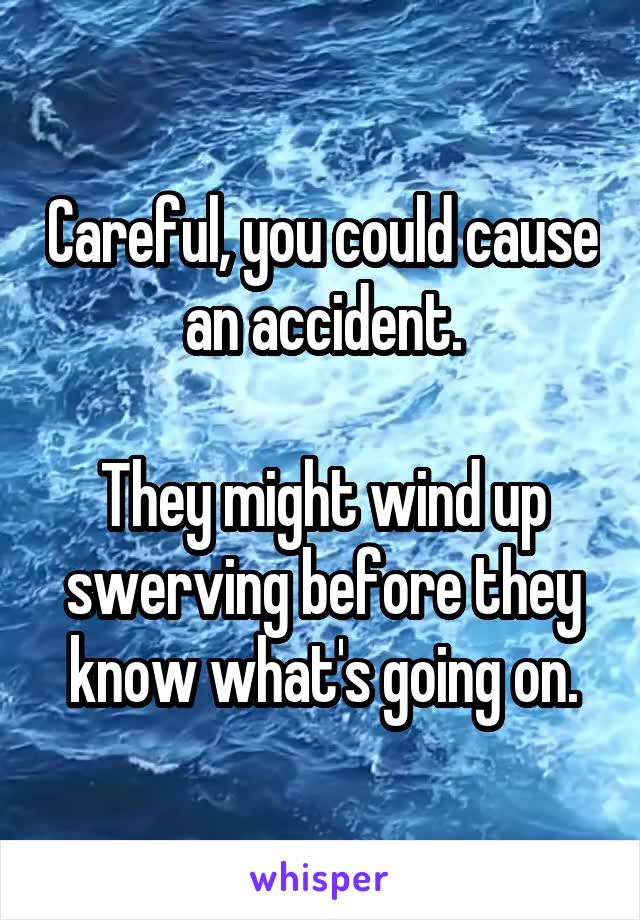 Careful, you could cause an accident.

They might wind up swerving before they know what's going on.