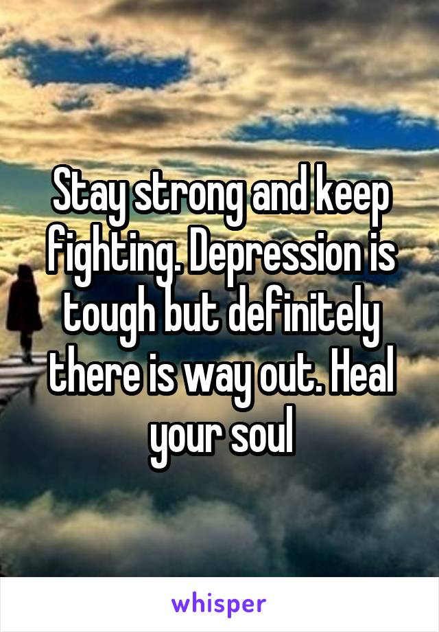 Stay strong and keep fighting. Depression is tough but definitely there is way out. Heal your soul