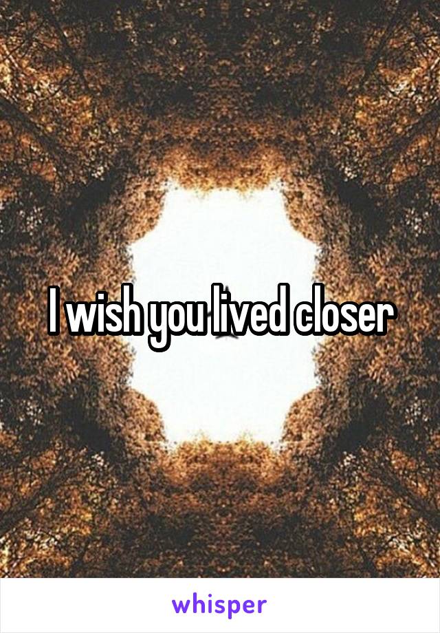 I wish you lived closer