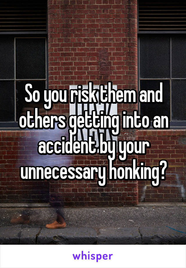 So you risk them and others getting into an accident by your unnecessary honking?