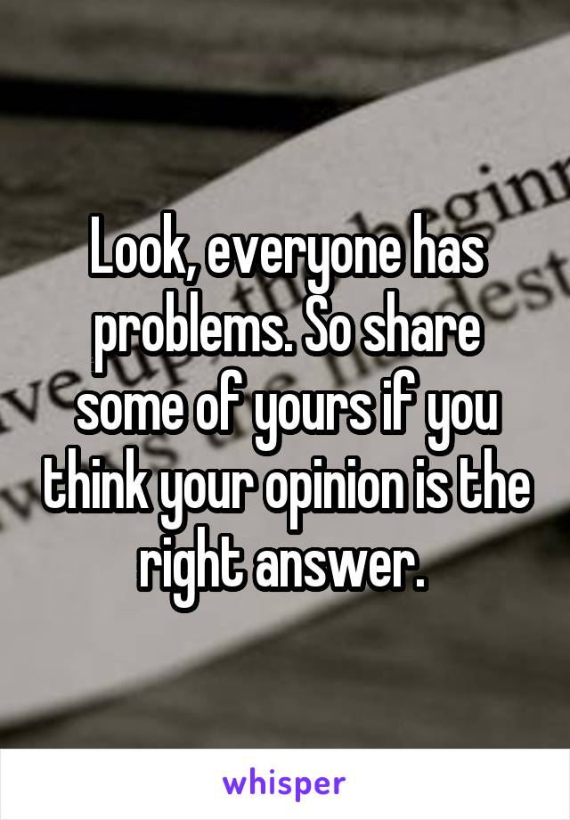 Look, everyone has problems. So share some of yours if you think your opinion is the right answer. 