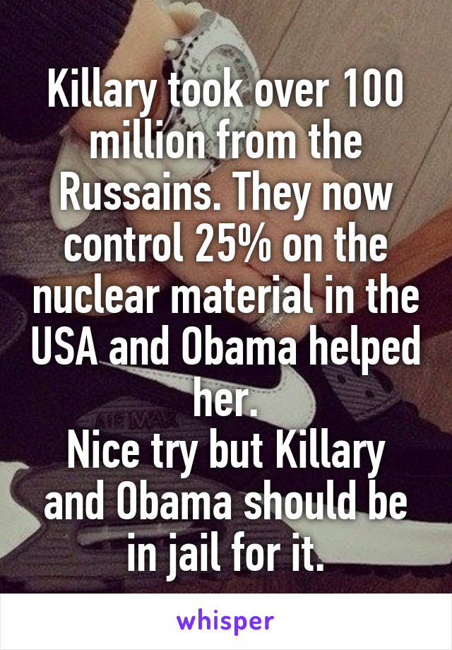 Killary took over 100 million from the Russains. They now control 25% on the nuclear material in the USA and Obama helped her.
Nice try but Killary and Obama should be in jail for it.