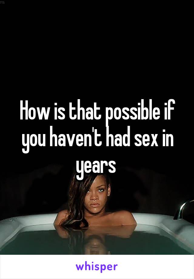 How is that possible if you haven't had sex in years 