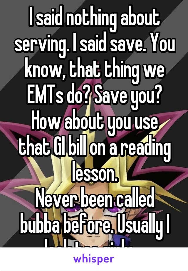 I said nothing about serving. I said save. You know, that thing we EMTs do? Save you?
How about you use that GI bill on a reading lesson.
Never been called bubba before. Usually I look too girly... 