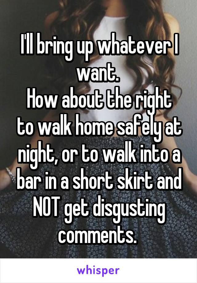 I'll bring up whatever I want. 
How about the right to walk home safely at night, or to walk into a bar in a short skirt and NOT get disgusting comments. 