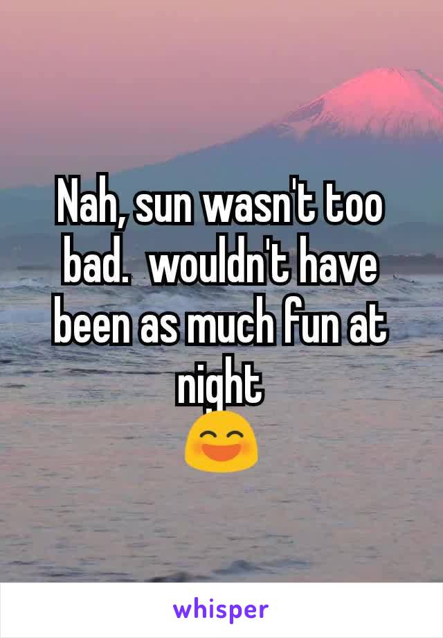 Nah, sun wasn't too bad.  wouldn't have been as much fun at night
😄