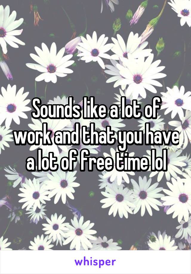 Sounds like a lot of work and that you have a lot of free time lol