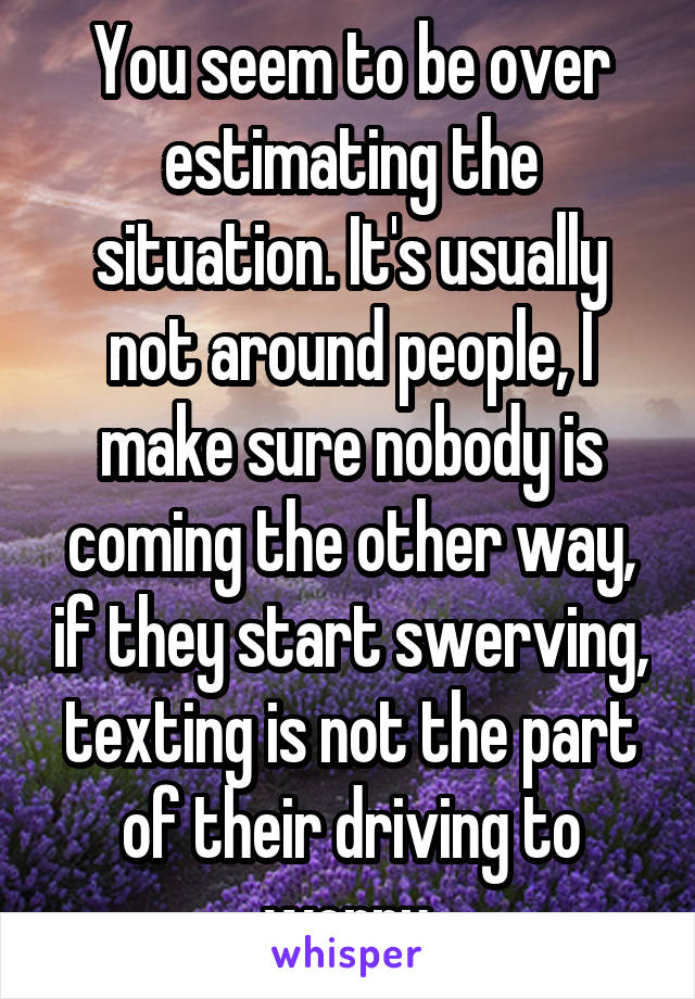 You seem to be over estimating the situation. It's usually not around people, I make sure nobody is coming the other way, if they start swerving, texting is not the part of their driving to worry.