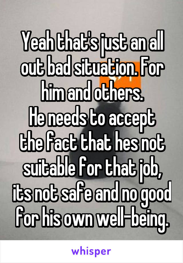 Yeah that's just an all out bad situation. For him and others.
He needs to accept the fact that hes not suitable for that job, its not safe and no good for his own well-being.