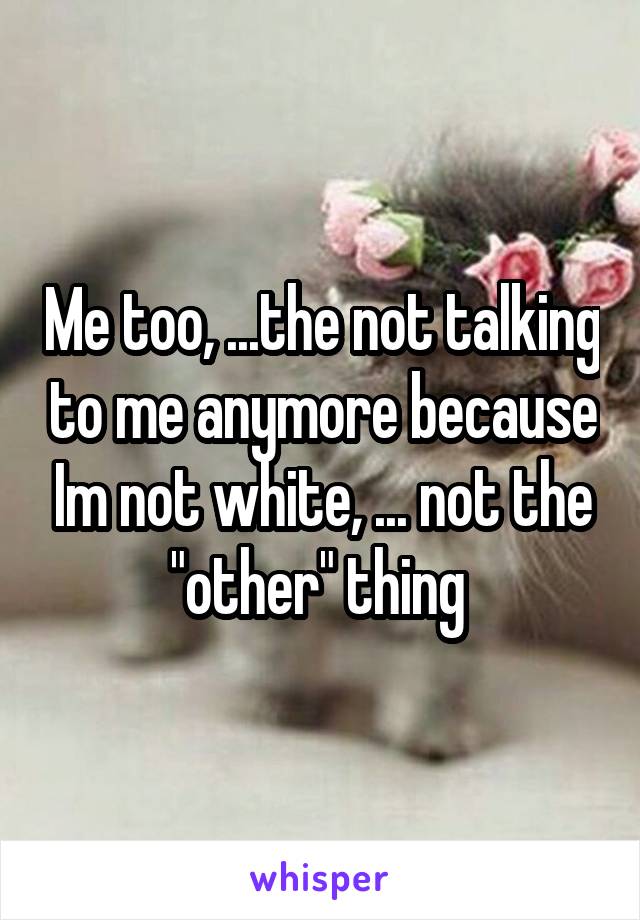 Me too, ...the not talking to me anymore because Im not white, ... not the "other" thing 