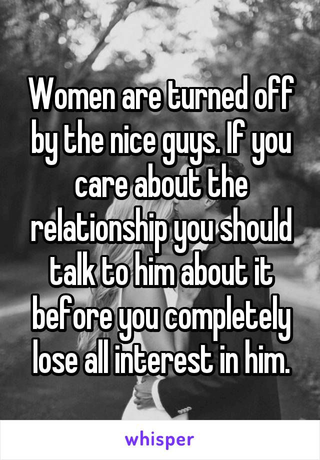 Women are turned off by the nice guys. If you care about the relationship you should talk to him about it before you completely lose all interest in him.
